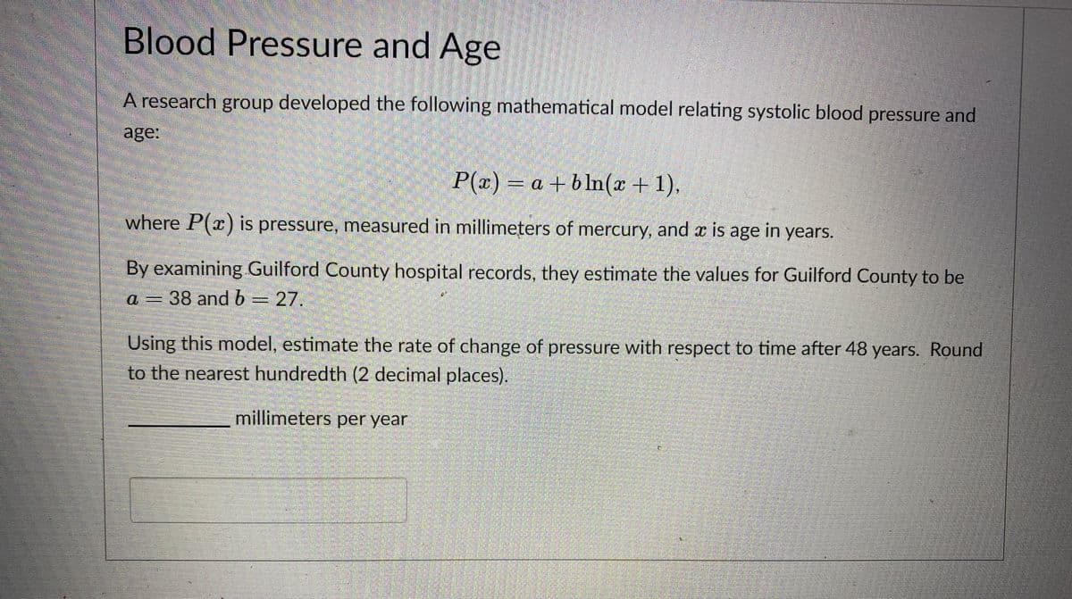 Blood Pressure and Age
A research group developed the following mathematical model relating systolic blood pressure and
age:
P(x)
= a + b ln(x + 1),
where P(x) is pressure, measured in millimeters of mercury, and x is age in years.
By examining Guilford County hospital records, they estimate the values for Guilford County to be
a 6=27.
=38 and b
Using this model, estimate the rate of change of pressure with respect to time after 48 years. Round
to the nearest hundredth (2 decimal places).
millimeters per year
