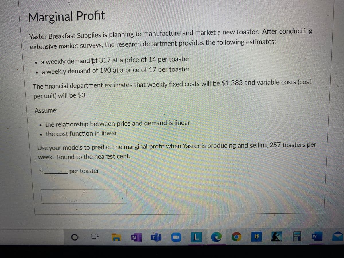 Marginal Profit
Yaster Breakfast Supplies is planning to manufacture and market a new toaster. After conducting
extensive market surveys, the research department provides the following estimates:
• a weekly demand pf 317 at a price of 14 per toaster
• a weekly demand of 190 at a price of 17 per toaster
The financial department estimates that weekly fixed costs will be $1,383 and variable costs (cost
per unit) will be $3.
Assume:
• the relationship between price and demand is linear
• the cost function in linear
Use your models to predict the marginal profit when Yaster is producing and şelling 257 toasters per
week. Round to the nearest cent.
%24
per toaster
i O LC
