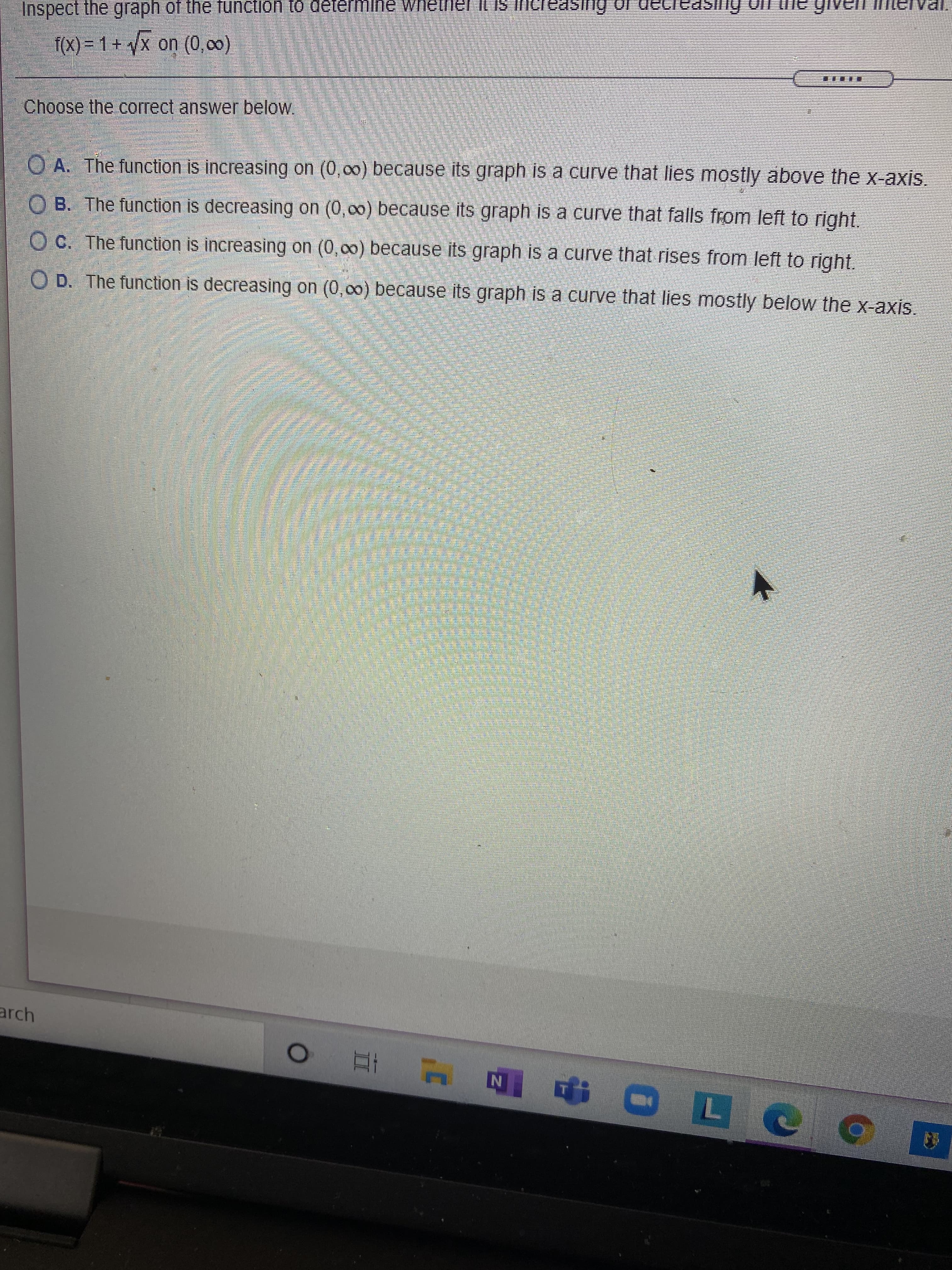Inspect the graph of the function to determine Whether Il IS
f(X) = 1+ x on (0,00)
....
Choose the correct answer below
O A. The function is increasing on (0,00) because its graph is a curve that lies mostly above the x-axis.
O B. The function is decreasing on (0,00) because its graph is a curve that falls from left to right,
O C. The function is increasing on (0,00) because its graph is a curve that rises from left to right.
O D. The function is decreasing on (0,00) because its graph is a curve that lies mostly below the x-axis.
arch
