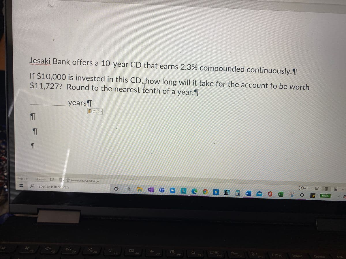 Jesaki Bank offers a 10-year CD that earns 2.3% compounded continuously.T
If $10,000 is invested in this CD, how long will it take for the account to be worth
$11,727? Round to the nearest tenth of a year.T
years T
D(Ctrl) -
E EO Accessibility: Good to go
D Focus
Page 1 of 1
39 words
N] ¢ O L C CE K
P Type here to search
98%
W
PrtSc
Insert
Delete
F1
F2
F3
F4
F5
F6
F7,
F8
F9
F10
F11
F12
本
