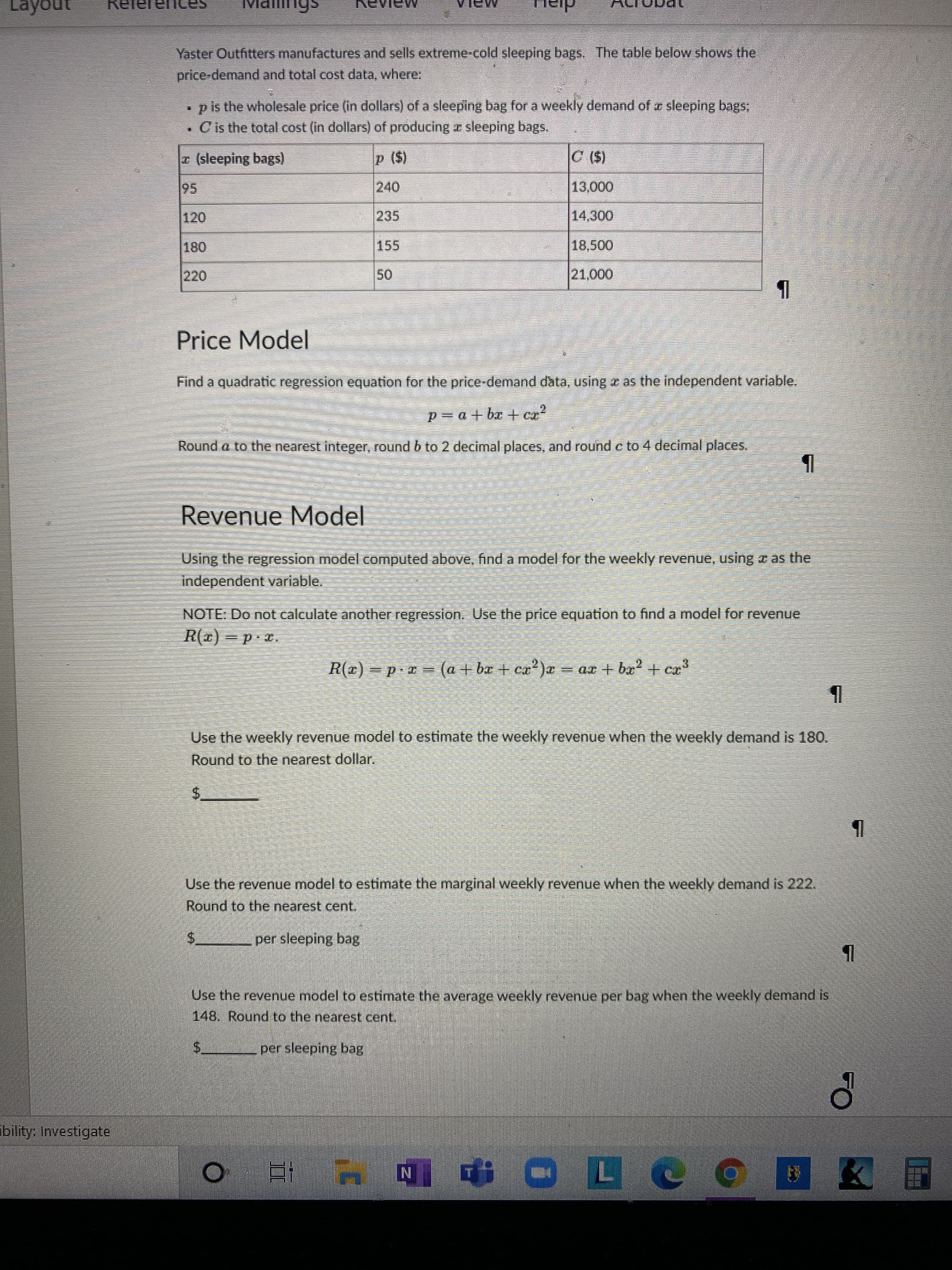 Yaster Outfitters manufactures and sells extreme-cold sleeping bags. The table below shows the
price-demand and total cost data, where:
•p is the wholesale price (in dollars) of a sleeping bag for a weekly demand of e sleeping bags,
• Cis the total cost (in dollars) of producing z sleeping bags.
(sleeping bags)
($()
000'
14,300
120
235
155
18,500
0000
Price Model
Find a quadratic regression equation for the price-demand data, using e as the independent variable.
Round a to the nearest integer, round b to 2 decimal places, and round c to 4 decimal places.
Revenue
Model
Using the regression model computed above, find a model for the weekly revernue, using z as the
independent variable.
NOTE: Do not calculate another regression. Use the price equation to find a model for revenue
d = (x)
R(x) = p.= (a + bx + ex')x = ax + bx? + cr
Use the weekly revenue model to estimate the weekly revenue when the weekly demand is 180.
Round to the nearest dollar.
Use the revenue model to estimate the marginal weekly revenue when the weekly demand is 222.
Round to the nearest cent.
per sleeping bag
$.
Use the revenue model to estimate the average weekly revenue per bag when the weekly demand is
148. Round to the nearest cent.
per sleeping bag
$.
bility: Investigate
