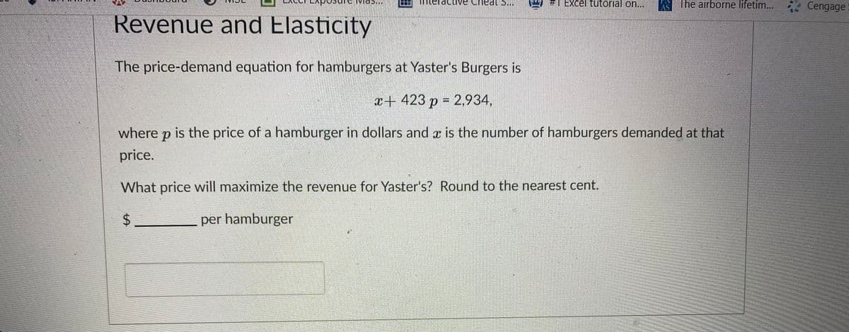 #1 Excel tutorial on...
The airborne lifetim... Cengage
dcive
at S..
AS
Revenue and Elasticity
The price-demand equation for hamburgers at Yaster's Burgers is
x+ 423 p = 2,934,
where p is the price of a hamburger in dollars and x is the number of hamburgers demanded at that
price.
What price will maximize the revenue for Yaster's? Round to the nearest cent.
per hamburger
%24
