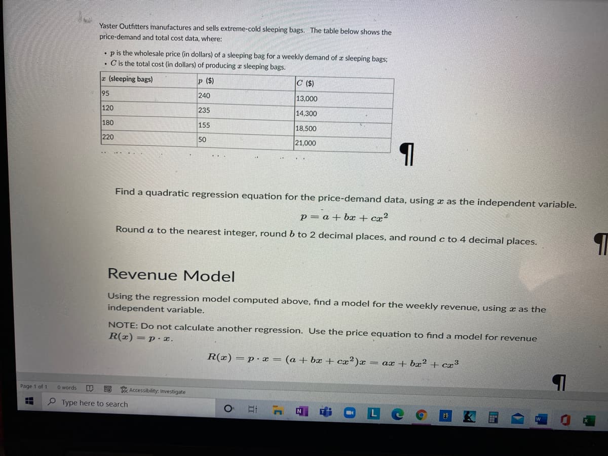 Yaster Outfitters manufactures and sells extreme-cold sleeping bags. The table below shows the
price-demand and total cost data, where:
• p is the wholesale price (in dollars) of a sleeping bag for a weekly demand of a sleeping bags;
• C is the total cost (in dollars) of producing a sleeping bags.
a (sleeping bags)
p ($)
C ($)
95
240
13,000
120
235
14,300
180
155
18,500
220
50
21,000
..
Find a quadratic regression equation for the price-demand data, using x as the independent variable.
p = a + bx + cx?
Round a to the nearest integer, round b to 2 decimal places, and round c to 4 decimal places.
Revenue Model
Using the regression model computed above, find a model for the weekly revenue, using x as the
independent variable.
NOTE: Do not calculate another regression. Use the price equation to find a model for revenue
R(x) =p· x.
R(x) = p- x = (a + bx + cx²)x = ax + bx² + cx³
Page 1 of 1
O words
* Accessibility. Investigate
P Type here to search
N
