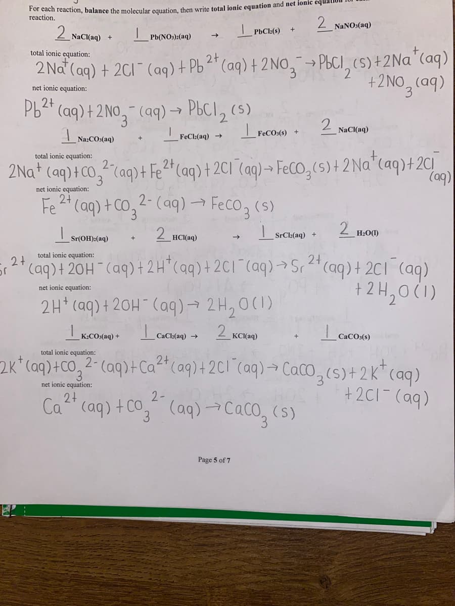 or
For each reaction, balance the molecular equation, then write total ionic equation and net ionic equal
reaction.
PbCl2(s)
Pb 2+
2+
2 NaCl(aq) +
Pb(NO3)2(aq)
total ionic equation:
2+
2 Na (aq) + 2Cl¯ (aq) + Pb²+ (aq) + 2NO3 → PbCl₂ (s) + 2Na+ (aq)
net ionic equation:
+ 2NO3(aq)
(aq) + 2NO3(aq) → PbCl₂ (5)
I
Na:COs(aq)
FeCl₂(aq) →
2 NaCl(aq)
FeCO3(s)
total ionic equation:
2+
2Na+ (aq) + CO²(aq) + Fe²+ (aq) + 2C1 (aq) → FeCO₂ (s) + 2Na+ (aq) + 2C₁
(aq)
net ionic equation:
2+
Fe²+ (aq) + Co₂2- (aq) → FeCO3(s)
2 HCl(aq)
Sr(OH)2(aq)
2 H₂0(0)
2+
total ionic equation:
(aq) + 20H¯(aq) + 2 H²(aq) + 2Cl¯(aq) → Sr² + (aq) + 2C1 (aq)
09.1A
+ 2H₂0 (1)
net ionic equation:
2H+ (aq) + 2OH(aq) → 2H₂0 (1)
|
2 KCl(aq)
2 NaNO3(aq)
CaCl₂(aq) →
SrCl(aq) +
K.CO.(aq) +
total ionic equation:
2+
2K+ (aq) +CO₂ 2- (aq) + Ca²+ (aq) + 2Cl(aq) → CaCO₂ (s) + 2K+ (aq)
+2C1- (aq)
3
net ionic equation:
2+
2-
25. HOS
Ca²+ (aq) + Co₂² (aq) → CaCO₂ (s)
Page 5 of 7
Lo
CaCO3(s)