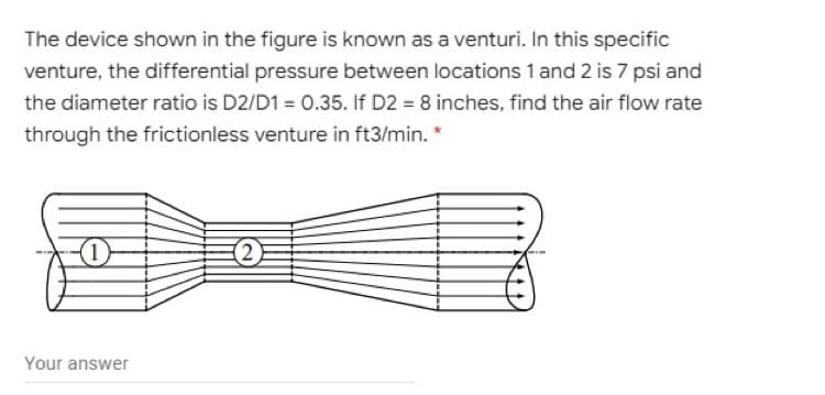 The device shown in the figure is known as a venturi. In this specific
venture, the differential pressure between locations 1 and 2 is 7 psi and
the diameter ratio is D2/D1 = 0.35. If D2 = 8 inches, find the air flow rate
through the frictionless venture in ft3/min. *
(2)
Your answer
