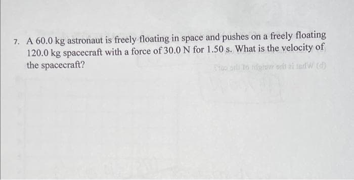 7. A 60.0 kg astronaut is freely floating in space and pushes on a freely floating
120.0 kg spacecraft with a force of 30.0 N for 1.50 s. What is the velocity of
the spacecraft?
So aili to igior orh ai tadW (d)
