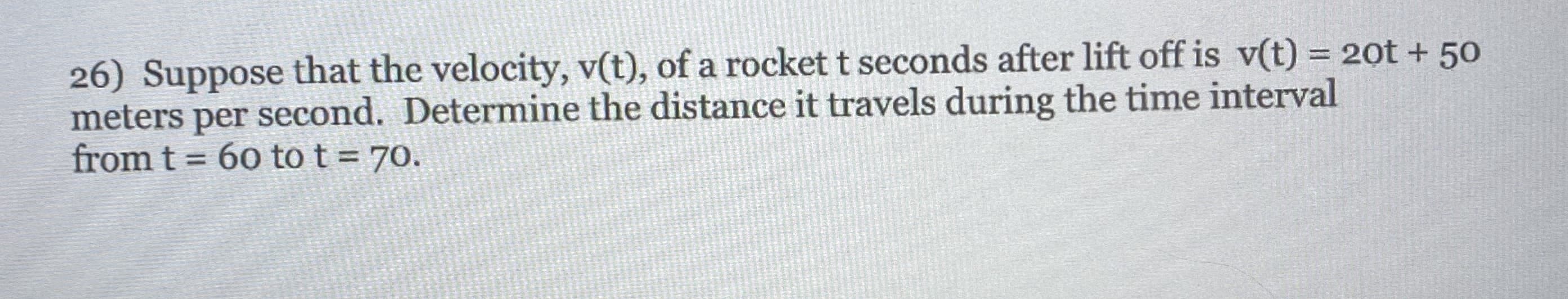 26) Suppose that the velocity, v(t), of a rocket t seconds after lift off is v(t) = 20t + 50
meters per second. Determine the distance it travels during the time interval
from t =
%3D
60 to t = 70.
%3D
