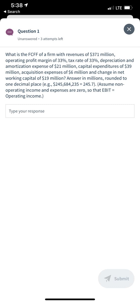 5:38 1
l LTE
1 Search
...
Question 1
Unanswered • 3 attempts left
What is the FCFF of a firm with revenues of $371 million,
operating profit margin of 33%, tax rate of 33%, depreciation and
amortization expense of $21 million, capital expenditures of $39
million, acquisition expenses of $6 million and change in net
working capital of $19 million? Answer in millions, rounded to
one decimal place (e.g., $245,684,235 = 245.7). (Assume non-
operating income and expenses are zero, so that EBIT =
Operating income.)
Type your response
Submit
