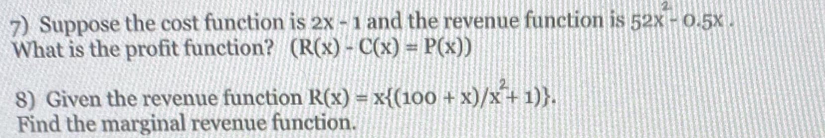 7) Suppose the cost function is 2x - 1 and the revenue function is 52X - 0.5X.
What is the profit function? (R(x)- C(x) = P(x))
x)/x*+ 1)}.
8) Given the revenue function R(x) = x{(100 +
Find the marginal revenue function.
