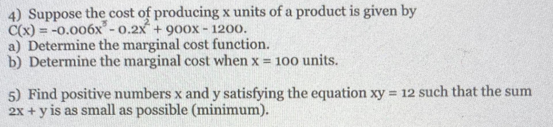 4) Suppose the cost of producing x units of a product is given by
C(x) = -0.006x- 0.2X + 9Oox - 1200.
a) Determine the marginal cost function.
b) Determine the marginal cost when x = 100 units.
5) Find positive numbers x and y satisfying the equation xy = 12 such that the sum
2x + y is as small as possible (minimum).
%3D
