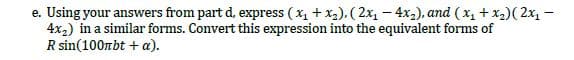 e. Using your answers from part d, express ( x, + x,), (2x1 – 4x,), and ( x, + x2)( 2x, -
4x2) in a similar forms. Convert this expression into the equivalent forms of
R sin(100rbt + a).
