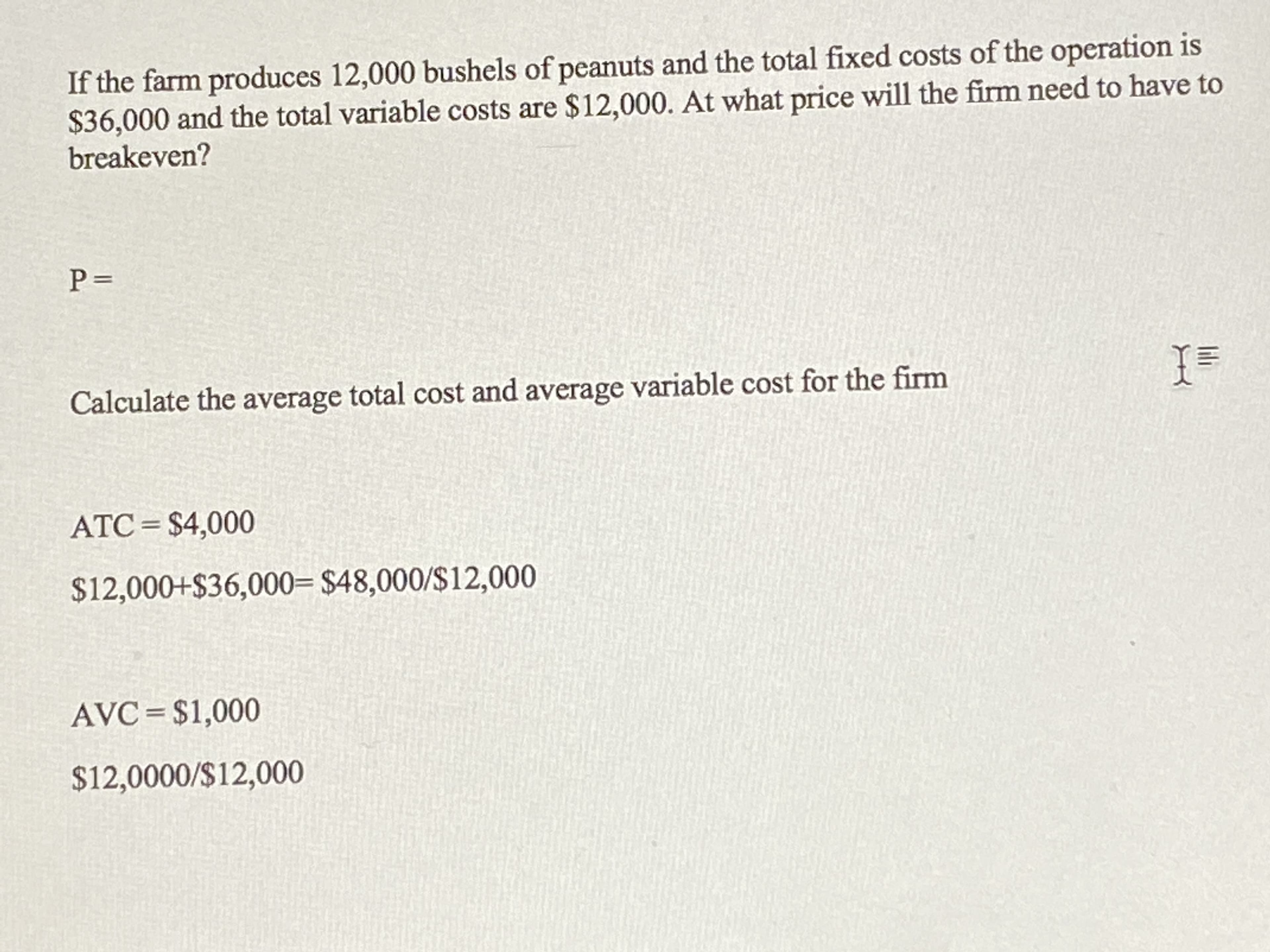 If the farm produces 12,000 bushels of peanuts and the total fixed costs of the operation is
$36,000 and the total variable costs are $12,000. At what price will the firm need to have to
breakeven?
Calculate the average total cost and average variable cost for the firm
ATC= $4,000
$12,000+$36,000= $48,000/S12,000
AVC= $1,000
$12,0000/$12,000
lili
||
P.
