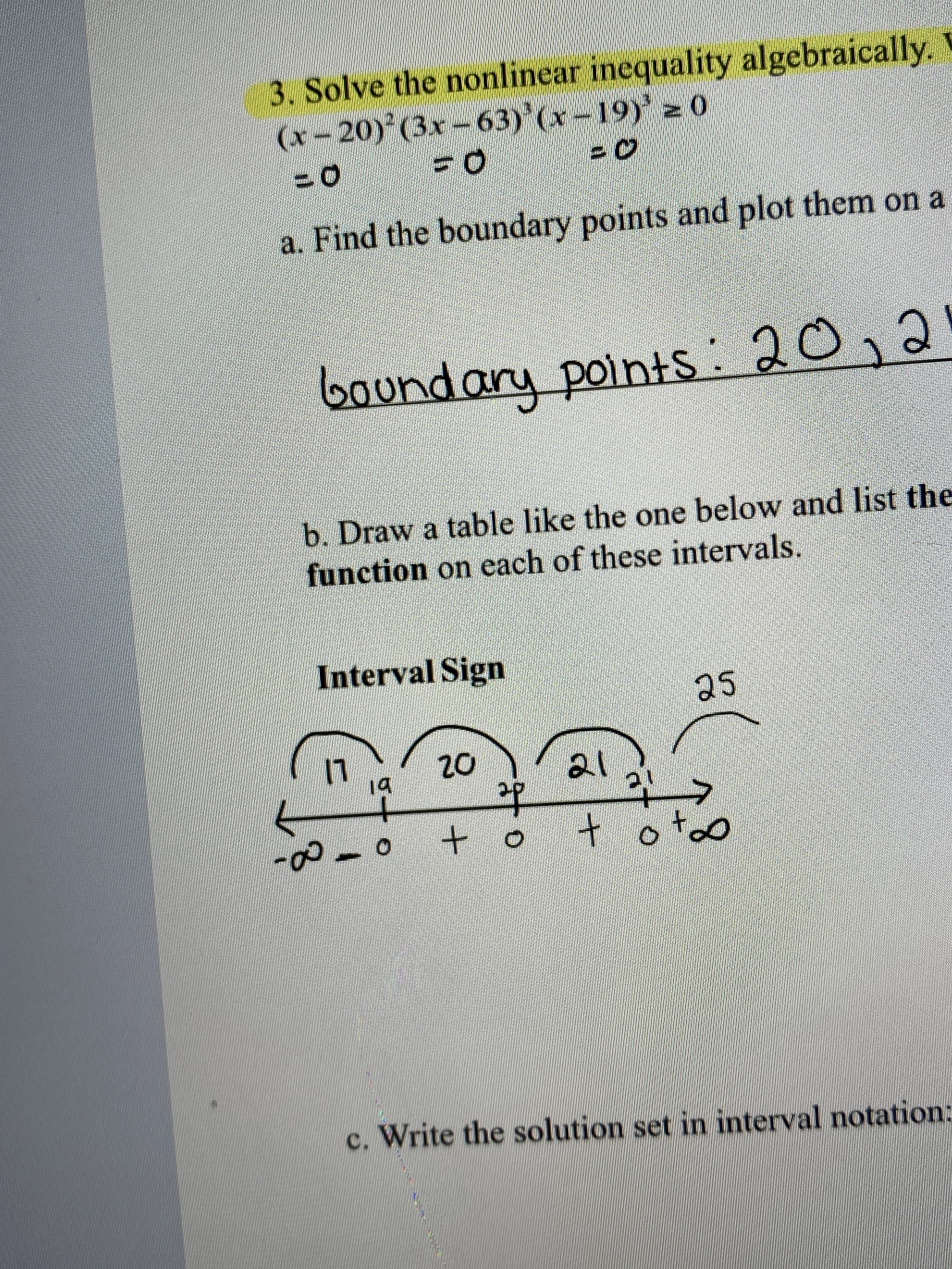 3. Solve the nonlinear inequality algebraically.
(x-20) (3x-63)'(x-19) z 0
a. Find the boundary points and plot them on a
boundary points
: 20,2
b. Draw a table like the one below and list the
function on each of these intervals.
Interval Sign
25
20
21
19
to
c. Write the solution set in interval notation:
8.
