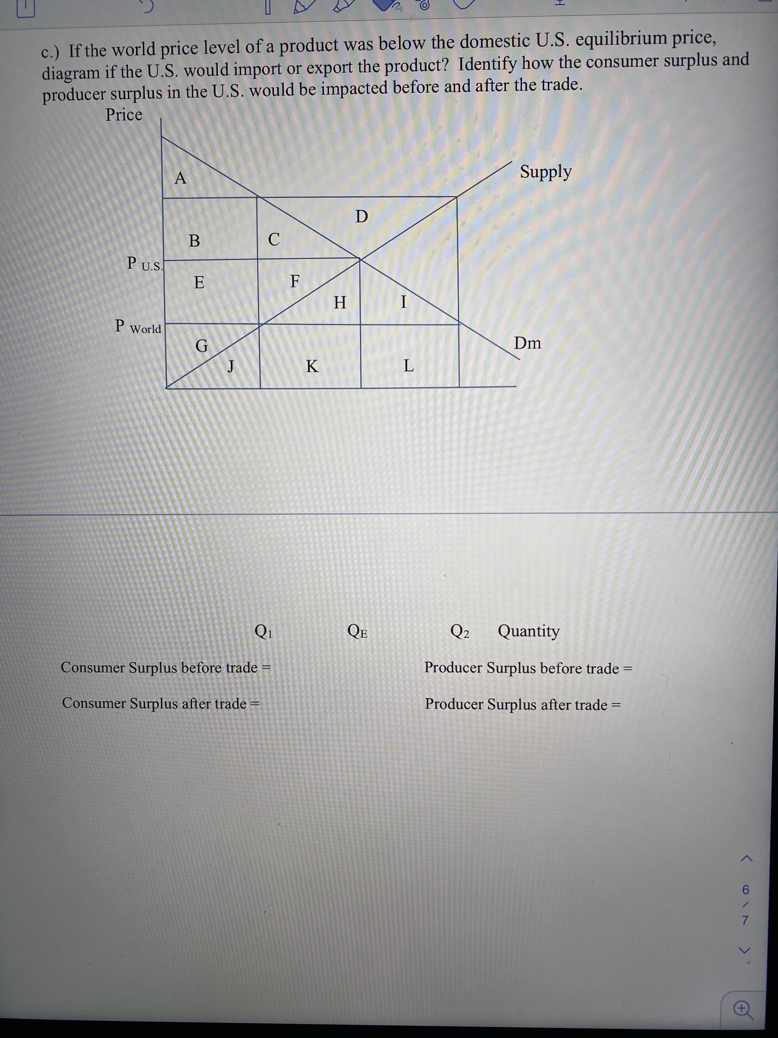 c.) If the world price level of a product was below the domestic U.S. equilibrium price,
diagram if the U.S. would import or export the product? Identify how the consumer surplus and
producer surplus in the U.S. would be impacted before and after the trade.
Price
A
Supply
P U.S.
E
Н
I
P World
G
Dm
K
Qi
QE
Q2
Quantity
Consumer Surplus before trade =
Producer Surplus before trade =
Consumer Surplus after trade =
Producer Surplus after trade =
く6/ 7
