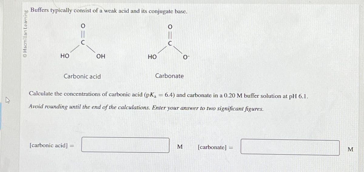 Macmillan Learning
Buffers typically consist of a weak acid and its conjugate base.
HO
OH
Carbonic acid
[carbonic acid] =
=
HO
Carbonate
Calculate the concentrations of carbonic acid (pK₁ = 6.4) and carbonate in a 0.20 M buffer solution at pH 6.1.
Avoid rounding until the end of the calculations. Enter your answer to two significant figures.
M
[carbonate]:
M