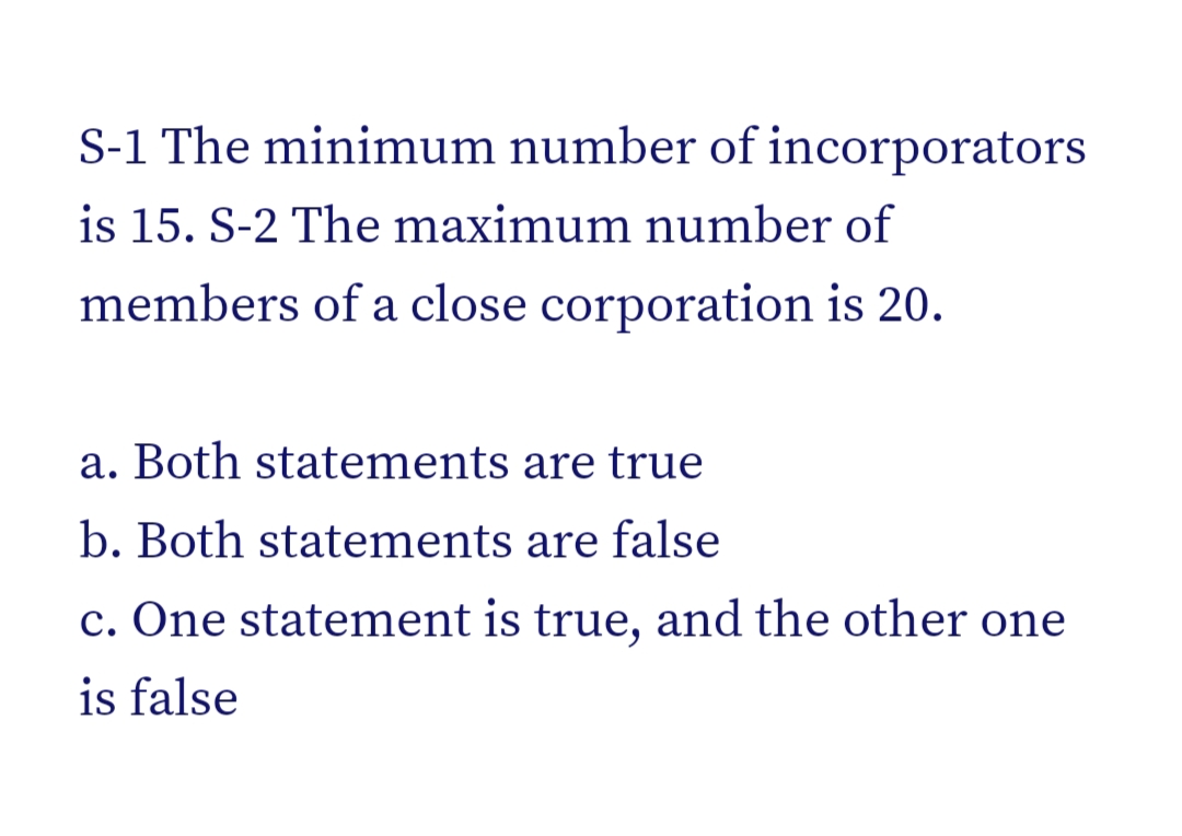 S-1 The minimum number of incorporators
is 15. S-2 The maximum number of
members of a close corporation is 20.
a. Both statements are true
b. Both statements are false
c. One statement is true, and the other one
is false
