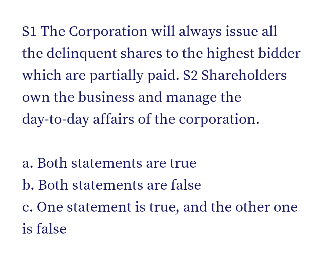 S1 The Corporation will always issue all
the delinquent shares to the highest bidder
which are partially paid. S2 Shareholders
own the business and manage the
day-to-day affairs of the corporation.
a. Both statements are true
b. Both statements are false
c. One statement is true, and the other one
is false
