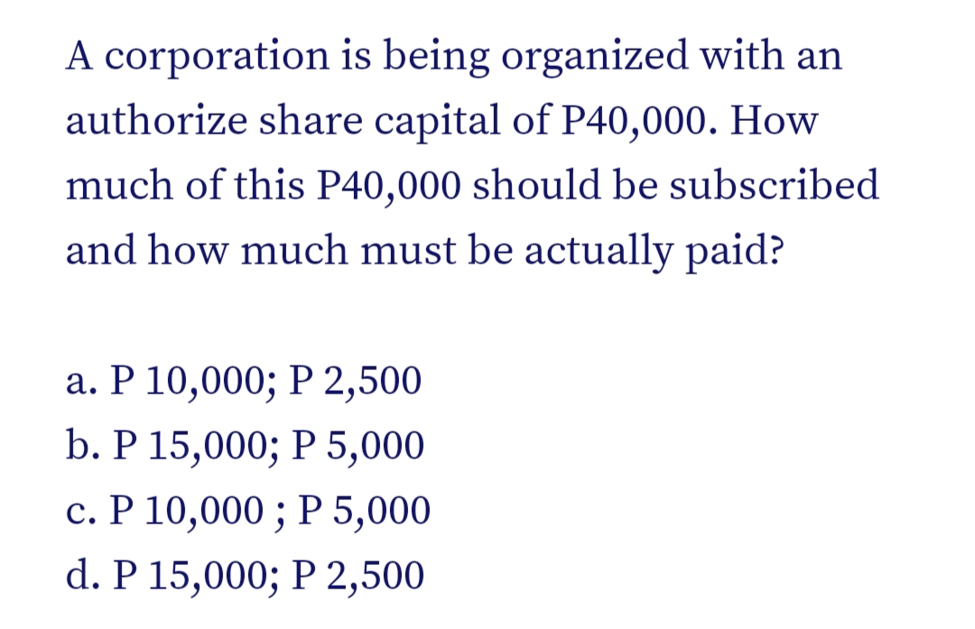 A corporation is being organized with an
authorize share capital of P40,000. How
much of this P40,000 should be subscribed
and how much must be actually paid?
а. Р 10,000; Р 2,500
b. Р 15,000; Р 5,000
с. Р 10,000 ; Р 5,000
Р 5,000
С.
d. P 15,000; P 2,500
