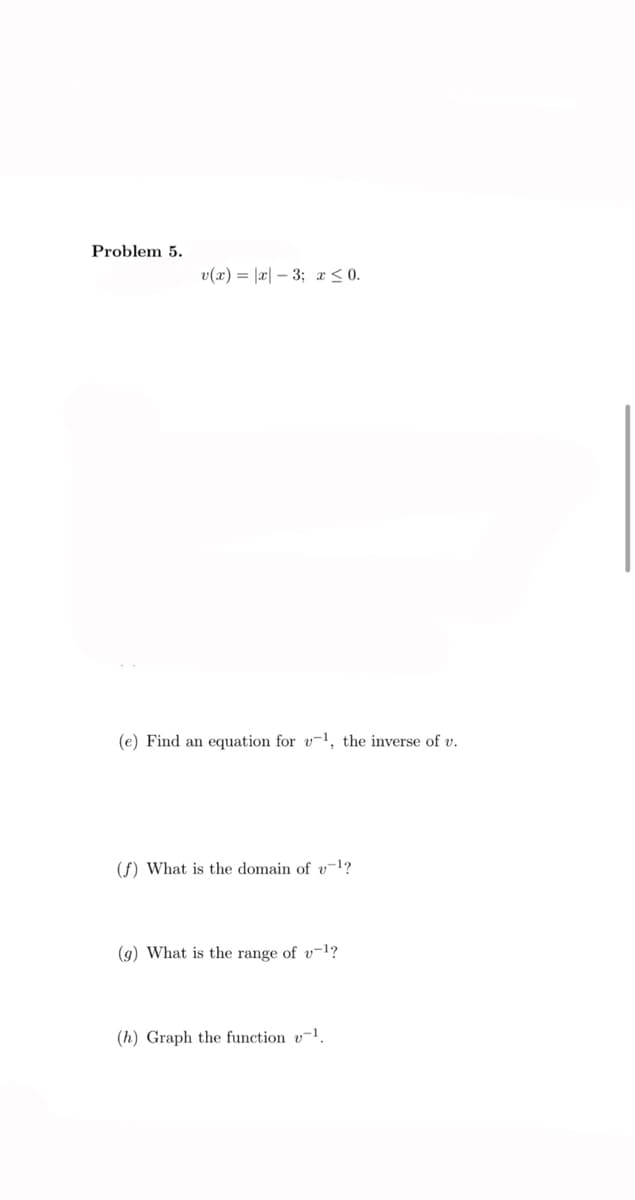 Problem 5.
v(x) = |x| – 3; x < 0.
(e) Find an equation for v-1, the inverse of v.
(f) What is the domain of v-l?
(9) What is the range of v-1?
(h) Graph the function v¬1.
