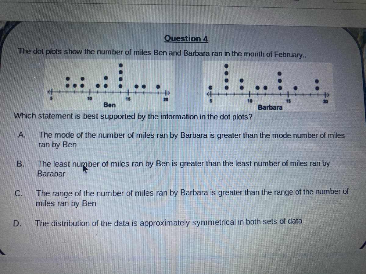 Question 4
The dot plots show the number of miles Ben and Barbara ran in the month of February..
..
10
15
10
Ben
Barbara
Which statement is best supported by the information in the dot plots?
The mode of the number of miles ran by Barbara is greater than the mode number of miles
ran by Ben
A.
B.
The least number of miles ran by Ben is greater than the least number of miles ran by
Barabar
The range of the number of miles ran by Barbara is greater than the range of the number of
miles ran by Ben
C.
D.
The distribution of the data is approximately symmetrical in both sets of data

