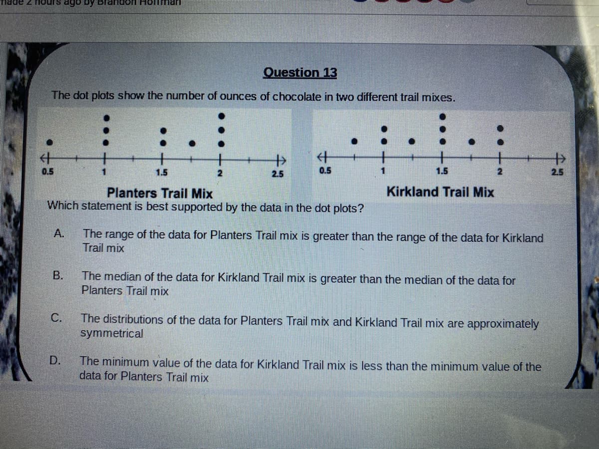 made 2 nours ago by Brandon Hollman
Question 13
The dot plots show the number of ounces of chocolate in two different trail mixes.
什
+
0.5
1.5
2
2.5
0.5
1.
1.5
2.5
Planters Trail Mix
Kirkland Trail Mix
Which statement is best supported by the data in the dot plots?
A.
The range of the data for Planters Trail mix is greater than the range of the data for Kirkland
Trail mix
В.
The median of the data for Kirkland Trail mix is greater than the median of the data for
Planters Trail mix
The distributions of the data for Planters Trail mix and Kirkland Trail mix are approximately
symmetrical
C.
D.
The minimum value of the data for Kirkland Trail mix is less than the minimum value of the
data for Planters Trail mix
