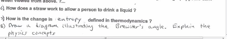abové. ?...
) How does a straw work to allow a person to drink a liquid ?
} How is the change in en trry. defined in thermodynamics ?
8) Draw a diagram illustrating the
physics concepts
Brewster's augle. Explain the
