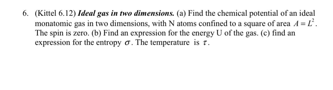 6. (Kittel 6.12) Ideal gas in two dimensions. (a) Find the chemical potential of an ideal
monatomic gas in two dimensions, with N atoms confined to a square of area A = Ľ².
The spin is zero. (b) Find an expression for the energy U of the gas. (c) find an
expression for the entropy o. The temperature is t.
