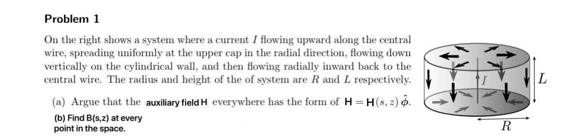 Problem 1
On the right shows a system where a current I flowing upward along the central
wire, spreading uniformly at the upper cap in the radial direction, flowing down
vertically on the cylindrical wall, and then flowing radially inward back to the
central wire. The radius and height of the of system are R and L respectively.
(a) Argue that the auxiliary field H everywhere has the form of H = H(s, 2) o.
(b) Find B(s,z) at every
point in the space.
R
