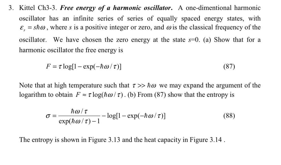 3. Kittel Ch3-3. Free energy of a harmonic oscillator. A one-dimentional harmonic
oscillator has an infinite series of series of equally spaced energy states, with
& sħw, where s is a positive integer or zero, and wis the classical frequency of the
oscillator. We have chosen the zero energy at the state s-0. (a) Show that for a
harmonic oscillator the free energy is
F = T log[1- exp(-ħw/T)]
Note that at high temperature such that 7 >> ħw we may expand the argument of the
logarithm to obtain F=Tlog(ha/T). (b) From (87) show that the entropy is
O=
hω/τ
exp(ħw/T)-1
(87)
-log[1-exp(-ħw/T)]
(88)
The entropy is shown in Figure 3.13 and the heat capacity in Figure 3.14.