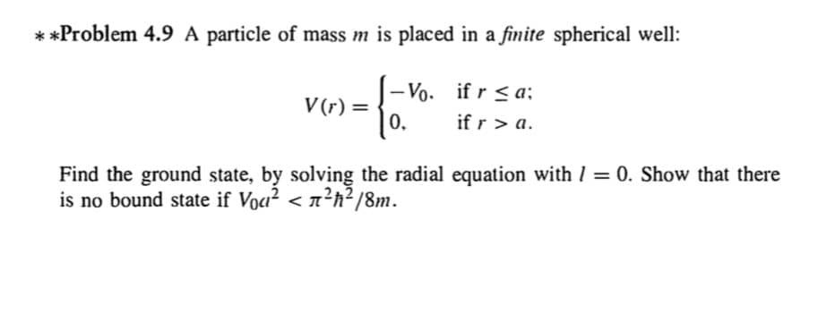 **Problem 4.9 A particle of mass m is placed in a finite spherical well:
- Vo. if r < a;
if r > a.
V (r) =
0.
Find the ground state, by solving the radial equation with 1 = 0. Show that there
is no bound state if Voa? < n²h²/8m.
