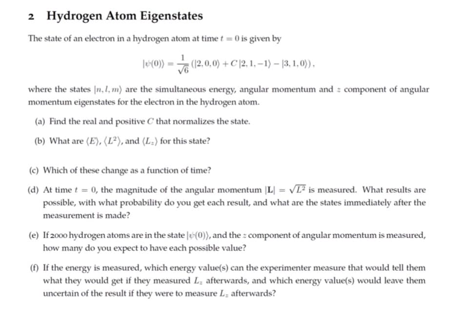 2 Hydrogen Atom Eigenstates
The state of an electron in a hydrogen atom at time t = 0 is given by
|*(0)) = √ (12,0,0) + C |2, 1, −1) — (3, 1,0)),
where the states [n, 1, m) are the simultaneous energy, angular momentum and component of angular
momentum eigenstates for the electron in the hydrogen atom.
(a) Find the real and positive C that normalizes the state.
(b) What are (E), (L²), and (L-) for this state?
(c) Which of these change as a function of time?
=
(d) At time t = 0, the magnitude of the angular momentum |L| VL² is measured. What results are
possible, with what probability do you get each result, and what are the states immediately after the
measurement is made?
(e) If 2000 hydrogen atoms are in the state (0)), and the component of angular momentum is measured,
how many do you expect to have each possible value?
(f) If the energy is measured, which energy value(s) can the experimenter measure that would tell them
what they would get if they measured L. afterwards, and which energy value(s) would leave them
uncertain of the result if they were to measure L, afterwards?