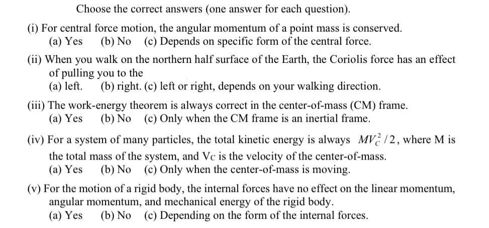 Choose the correct answers (one answer for each question).
(i) For central force motion, the angular momentum of a point mass is conserved.
(a) Yes
(b) No (c) Depends on specific form of the central force.
(ii) When you walk on the northern half surface of the Earth, the Coriolis force has an effect
of pulling you to the
(a) left.
(b) right. (c) left or right, depends on your walking direction.
(iii) The work-energy theorem is always correct in the center-of-mass (CM) frame.
(а) Yes
(b) No
(c) Only when the CM frame is an inertial frame.
(iv) For a system of many particles, the total kinetic energy is always MV /2, where
I is
the total mass of the system, and Vc is the velocity of the center-of-mass.
(а) Yes
(b) No (c) Only when the center-of-mass is moving.
(v) For the motion of a rigid body, the internal forces have no effect on the linear momentum,
angular momentum, and mechanical energy of the rigid body.
(а) Yes
(b) No (c) Depending on the form of the internal forces.
