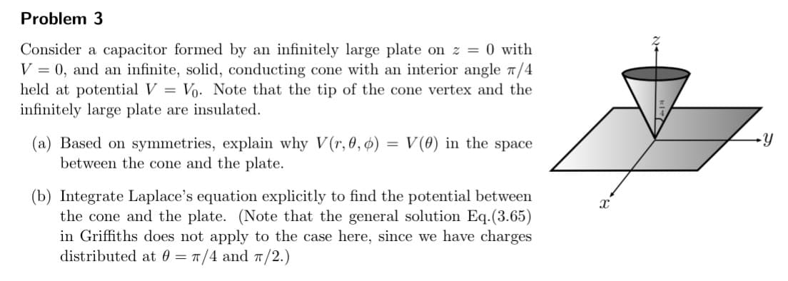 Problem 3
Consider a capacitor formed by an infinitely large plate on z = 0 with
V = 0, and an infinite, solid, conducting cone with an interior angle 7/4
held at potential V = Vo. Note that the tip of the cone vertex and the
infinitely large plate are insulated.
(a) Based on symmetries, explain why V(r, 0, ø) = V(0) in the space
between the cone and the plate.
%3D
(b) Integrate Laplace's equation explicitly to find the potential between
the cone and the plate. (Note that the general solution Eq.(3.65)
in Griffiths does not apply to the case here, since we have charges
distributed at 0 = 1/4 and T/2.)
