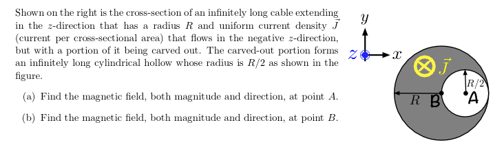 Shown on the right is the cross-section of an infinitely long cable extending
in the z-direction that has a radius R and uniform current density J
(current per cross-sectional area) that flows in the negative z-direction,
but with a portion of it being carved out. The carved-out portion forms
an infinitely long cylindrical hollow whose radius is R/2 as shown in the
figure.
R/2
(a) Find the magnetic field, both magnitude and direction, at point A.
R B
(b) Find the magnetic field, both magnitude and direction, at point B.
