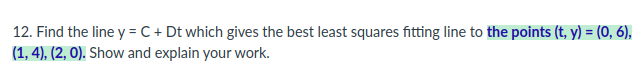 12. Find the line y = C + Dt which gives the best least squares fitting line to the points (t, y) = (0, 6),
(1, 4), (2, 0). Show and explain your work.
