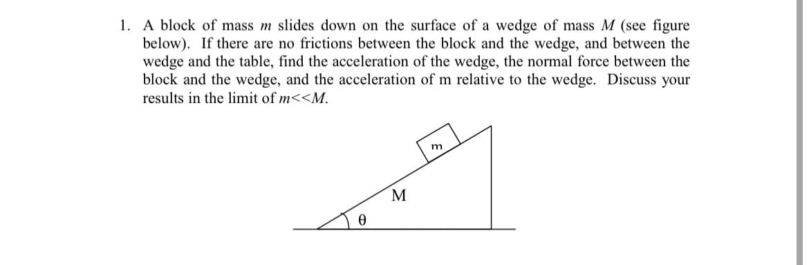1. A block of mass m slides down on the surface of a wedge of mass M (see figure
below). If there are no frictions between the block and the wedge, and between the
wedge and the table, find the acceleration of the wedge, the normal force between the
block and the wedge, and the acceleration of m relative to the wedge. Discuss your
results in the limit of m<<M.
m
M
