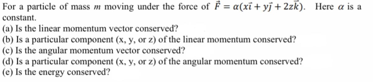 For a particle of mass m moving under the force of F = a(xi + yj + 2zk). Here a is a
constant.
(a) Is the linear momentum vector conserved?
(b) Is a particular component (x, y, or z) of the linear momentum conserved?
(c) Is the angular momentum vector conserved?
(d) Is a particular component (x, y, or z) of the angular momentum conserved?
(e) Is the energy conserved?
