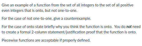 Give an example of a function from the set of all integers to the set of all positive
even integers that is onto, but not one-to-one.
For the case of not one-to-one, give a counterexample.
For the case of onto state briefly why you think the function is onto. You do not need
to create a formal 2-column statement/justification proof that the function is onto.
Piecewise functions are acceptable if properly defined.

