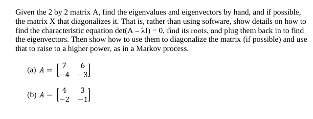 Given the 2 by 2 matrix A, find the eigenvalues and eigenvectors by hand, and if possible,
the matrix X that diagonalizes it. That is, rather than using software, show details on how to
find the characteristic equation det(A – A1) = 0, find its roots, and plug them back in to find
the eigenvectors. Then show how to use them to diagonalize the matrix (if possible) and use
that to raise to a higher power, as in a Markov process.
6.
(a) A = L4
4
(b) А %3
3
