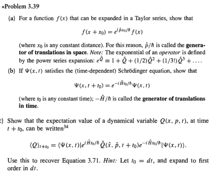 *Problem 3.39
(a) For a function ƒ(x) that can be expanded in a Taylor series, show that
f(x + xo) = e' Pxo/h ƒ (x)
%3D
(where xo is any constant distance). For this reason, §/ħ is called the genera-
tor of translations in space. Note: The exponential of an operator is defined
by the power series expansion: eº =1+ Ô + (1/2)Q² +(1/3!)ĝ³ + ....
(b) If ¥(x, 1) satisfies the (time-dependent) Schrödinger equation, show that
¥(x,t + to) = e
(where to is any constant tìme); –Ĥ /ħ is called the generator of translations
in time.
:) Show that the expectation value of a dynamical variable Q(x, p, t), at time
t + to, can be written34
(Q)+» = (¥(x, t)le'Hta/h Ô (f. §, 1 + to)e¯iim/^|¥(x,1)).
Use this to recover Equation 3.71. Hint: Let to = dt, and expand to first
order in dt.
%3D
