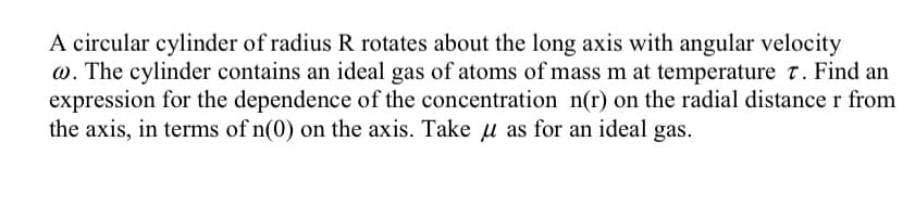 A circular cylinder of radius R rotates about the long axis with angular velocity
@. The cylinder contains an ideal gas of atoms of mass m at temperature 7. Find an
expression for the dependence of the concentration n(r) on the radial distance r from
the axis, in terms of n(0) on the axis. Take u as for an ideal gas.