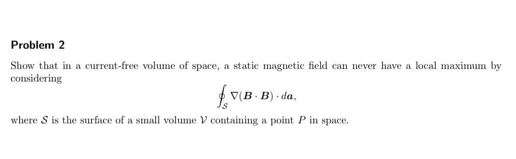 Problem 2
Show that in a current-free volume of space, a static magnetic field can never have a local maximum by
considering
V(B· B) · da,
where S is the surface of a small volume V containing a point P in space.
