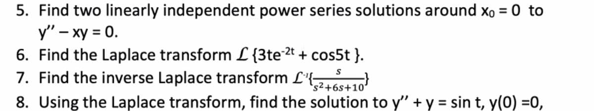 5. Find two linearly independent power series solutions around xo = 0 to
y" – xy = 0.
6. Find the Laplace transform L{3te2t + cos5t}.
7. Find the inverse Laplace transform L'{
's2+6s+10'
8. Using the Laplace transform, find the solution to y" + y = sin t, y(0) =0,
