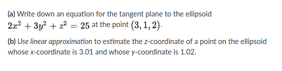 (a) Write down an equation for the tangent plane to the ellipsoid
2x? + 3y? + 22 = 25 at the point (3, 1, 2).
(b) Use linear approximation to estimate the z-coordinate of a point on the ellipsoid
whose x-coordinate is 3.01 and whose y-coordinate is 1.02.
