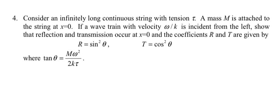 4. Consider an infinitely long continuous string with tension T. A mass M is attached to
the string at x=0. If a wave train with velocity @/k is incident from the left, show
that reflection and transmission occur at x=0 and the coefficients R and T are given by
T = cos²0
R = sin² 0,
where tan
Μω
2κτ