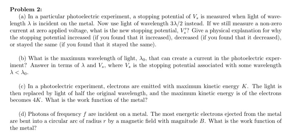 Problem 2:
(a) In a particular photoelectric experiment, a stopping potential of V, is measured when light of wave-
length A is incident on the metal. Now use light of wavelength 3A/2 instead. If we still measure a non-zero
current at zero applied voltage, what is the new stopping potential, V? Give a physical explanation for why
the stopping potential increased (if you found that it increased), decreased (if you found that it decreased),
or stayed the same (if you found that it stayed the same).
(b) What is the maximum wavelength of light, do, that can create a current in the photoelectric exper-
iment? Answer in terms of A and V,, where V, is the stopping potential associated with some wavelength
1< Ao.
(c) In a photoelectric experiment, electrons are emitted with maximum kinetic energy K. The light is
then replaced by light of half the original wavelength, and the maximum kinetic energy is of the electrons
becomes 4K. What is the work function of the metal?
(d) Photons of frequency f are incident on a metal. The most energetic electrons ejected from the metal
are bent into a circular arc of radius r by a magnetic field with magnitude B. What is the work function of
the metal?
