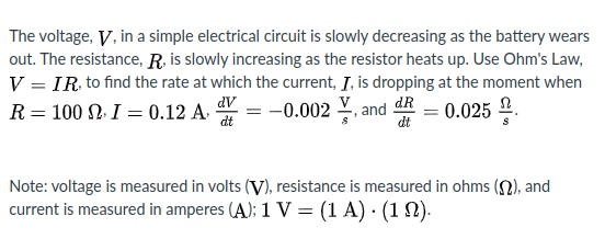 The voltage, V, in a simple electrical circuit is slowly decreasing as the battery wears
out. The resistance, R, is slowly increasing as the resistor heats up. Use Ohm's Law,
V = IR to find the rate at which the current, Į, is dropping at the moment when
= -0.002
R = 100 N. I = 0.12 A.
dV
dt
and
dt
dR
0.025 2.
Note: voltage is measured in volts (V), resistance is measured in ohms (2), and
current is measured in amperes (A): 1 V = (1 A) · (1 N).
