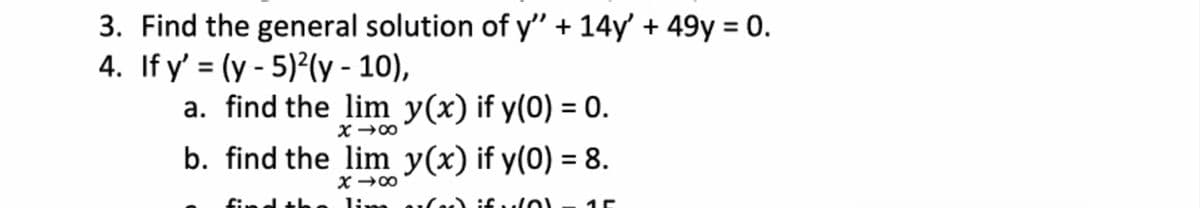 3. Find the general solution of y" + 14y' + 49y = 0.
4. If y' = (y - 5)²(y - 10),
a. find the lim y(x) if y(0) = 0.
%3D
b. find the lim y(x) if y(0) = 8.
lim a1.
