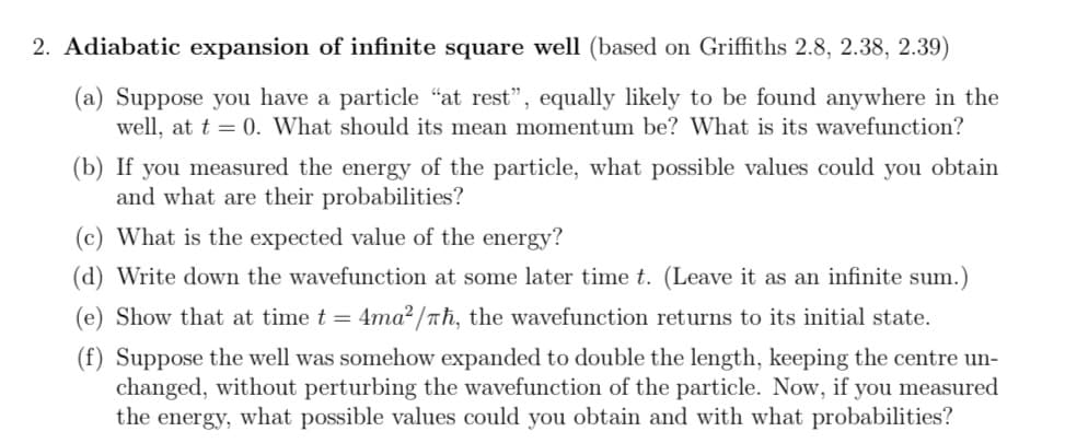 2. Adiabatic expansion of infinite square well (based on Griffiths 2.8, 2.38, 2.39)
(a) Suppose you have a particle "at rest", equally likely to be found anywhere in the
well, at t = 0. What should its mean momentum be? What is its wavefunction?
(b) If you measured the energy of the particle, what possible values could you obtain
and what are their probabilities?
(c) What is the expected value of the energy?
(d) Write down the wavefunction at some later time t. (Leave it as an infinite sum.)
(e) Show that at time t = 4ma² /nh, the wavefunction returns to its initial state.
(f) Suppose the well was somehow expanded to double the length, keeping the centre un-
changed, without perturbing the wavefunction of the particle. Now, if you measured
the energy, what possible values could you obtain and with what probabilities?

