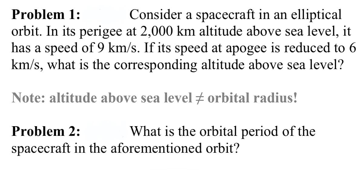 Problem 1:
Consider a spacecraft in an elliptical
orbit. In its perigee at 2,000 km altitude above sea level, it
has a speed of 9 km/s. If its speed at apogee is reduced to 6
km/s, what is the corresponding altitude above sea level?
Note: altitude above sea level ‡ orbital radius!
Problem 2:
What is the orbital period of the
spacecraft in the aforementioned orbit?